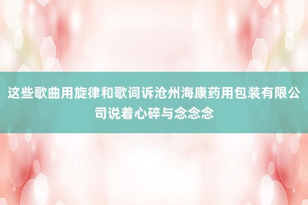 这些歌曲用旋律和歌词诉沧州海康药用包装有限公司说着心碎与念念念