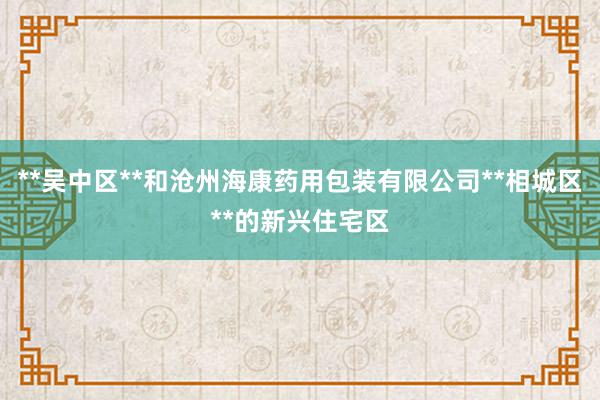 **吴中区**和沧州海康药用包装有限公司**相城区**的新兴住宅区